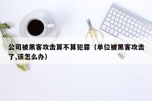 公司被黑客攻击算不算犯罪（单位被黑客攻击了,该怎么办）