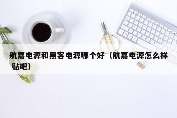 航嘉电源和黑客电源哪个好（航嘉电源怎么样 贴吧）