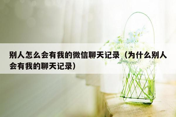 别人怎么会有我的微信聊天记录（为什么别人会有我的聊天记录）