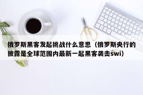 俄罗斯黑客发起挑战什么意思（俄罗斯央行的披露是全球范围内最新一起黑客袭击swi）