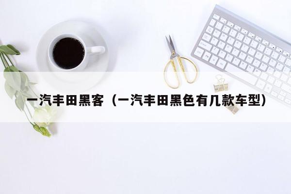 一汽丰田黑客（一汽丰田黑色有几款车型）