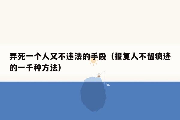 弄死一个人又不违法的手段（报复人不留痕迹的一千种方法）