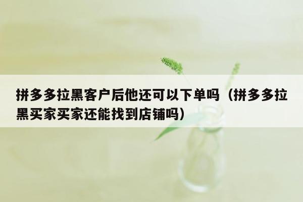 拼多多拉黑客户后他还可以下单吗（拼多多拉黑买家买家还能找到店铺吗）