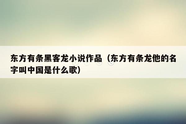 东方有条黑客龙小说作品（东方有条龙他的名字叫中国是什么歌）