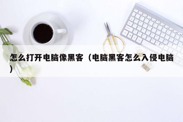 怎么打开电脑像黑客（电脑黑客怎么入侵电脑）