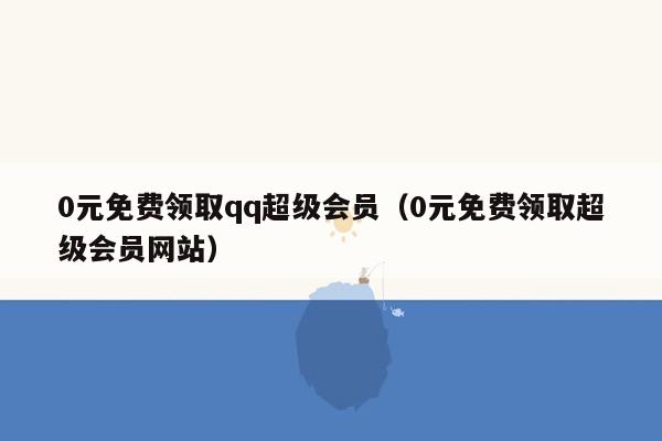 0元免费领取qq超级会员（0元免费领取超级会员网站）