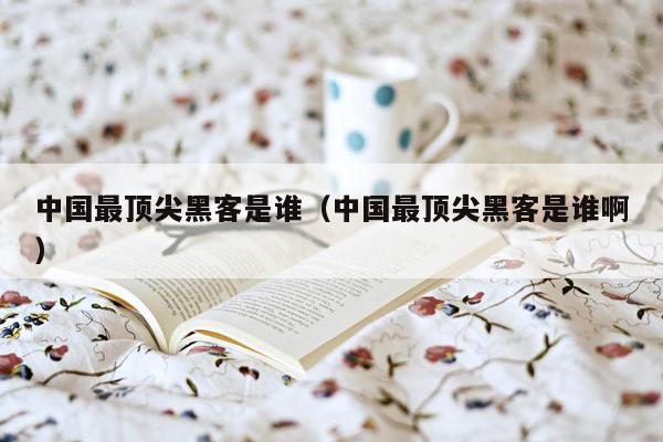 中国最顶尖黑客是谁（中国最顶尖黑客是谁啊）